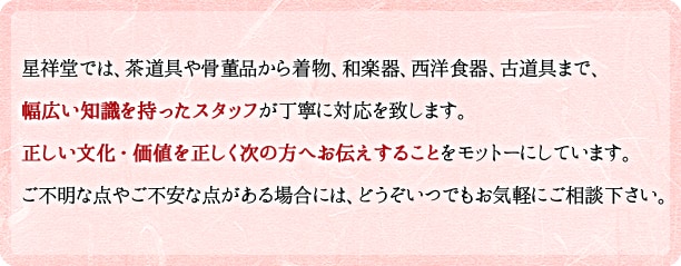 祥星堂では、茶道具や骨董品から着物、和楽器、西洋食器、古道具まで、幅広い知識を持ったスタッフが丁寧に対応を致します。正しい文化・価値を正しく次の方へお伝えすることをモットーにしています。ご不明な点やご不安な点がある場合には、どうぞいつでもお気軽にご相談下さい