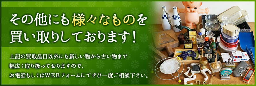 その他にも様々なものを買い取りしております！上記の買取品目以外にも新しい物から古い物まで幅広く取り扱っておりますので、お電話もしくはWEBフォームにてぜひ一度ご相談ください。